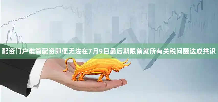 配资门户难简配资即便无法在7月9日最后期限前就所有关税问题达成共识