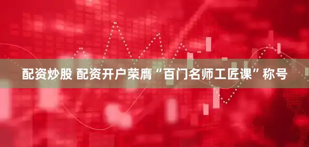配资炒股 配资开户荣膺“百门名师工匠课”称号
