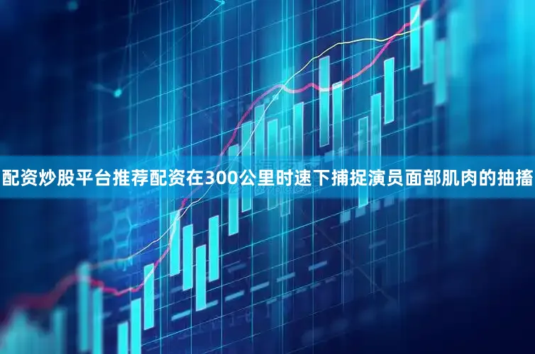 配资炒股平台推荐配资在300公里时速下捕捉演员面部肌肉的抽搐