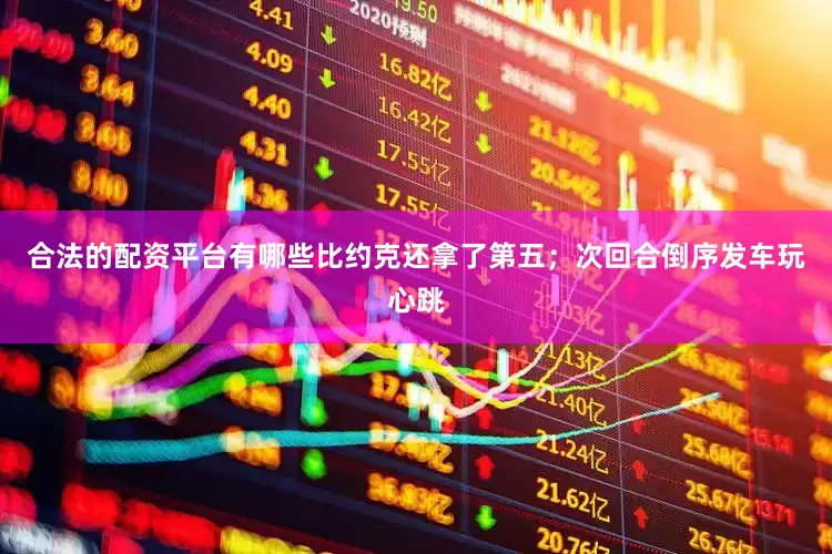 合法的配资平台有哪些比约克还拿了第五；次回合倒序发车玩心跳
