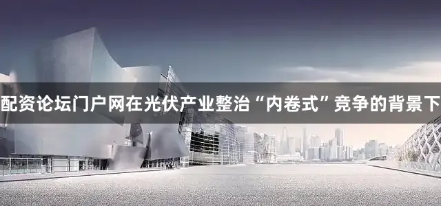 配资论坛门户网在光伏产业整治“内卷式”竞争的背景下
