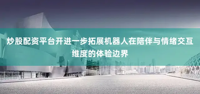 炒股配资平台开进一步拓展机器人在陪伴与情绪交互维度的体验边界