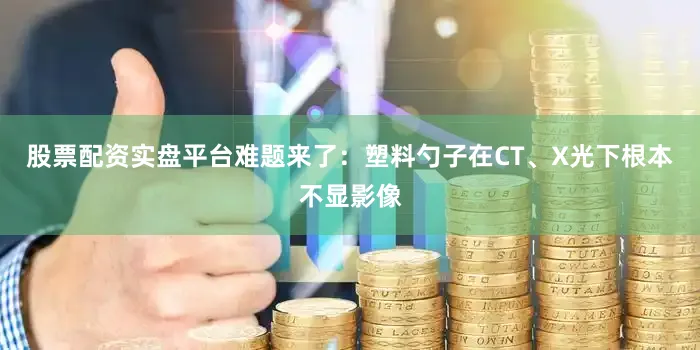 股票配资实盘平台难题来了：塑料勺子在CT、X光下根本不显影像
