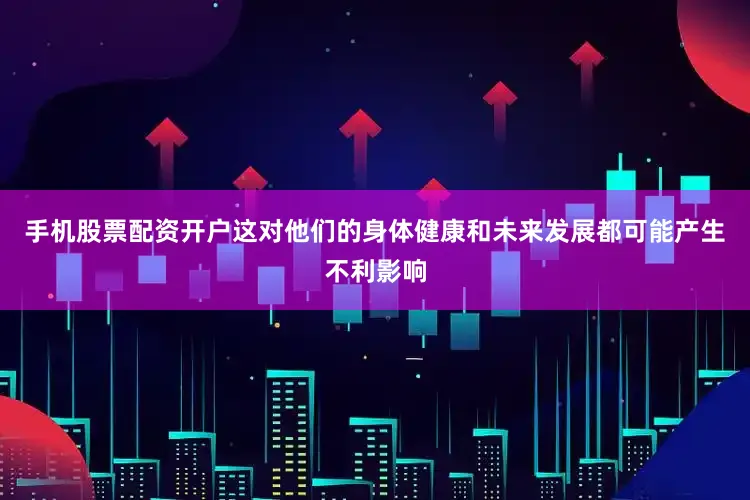手机股票配资开户这对他们的身体健康和未来发展都可能产生不利影响