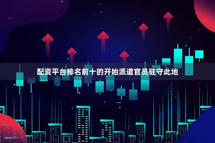 配资平台排名前十的开始派遣官员驻守此地