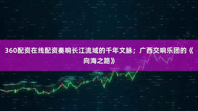 360配资在线配资奏响长江流域的千年文脉；广西交响乐团的《向海之路》